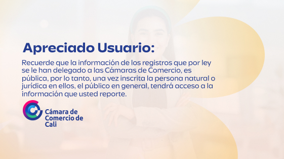 Apreciado usuario: Recuerde que la información de los registros que por ley se le han delegado a las Cámaras de Comercio, es pública, por lo tanto, una vez inscrita la persona natural o jurídica en ellos, el público en general, tendrá acceso a la información que usted reporte.