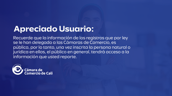 Apreciado usuario: Recuerde que la información de los registros que por ley se le han delegado a las Cámaras de Comercio, es pública, por lo tanto, una vez inscrita la persona natural o jurídica en ellos, el público en general, tendrá acceso a la información que usted reporte.